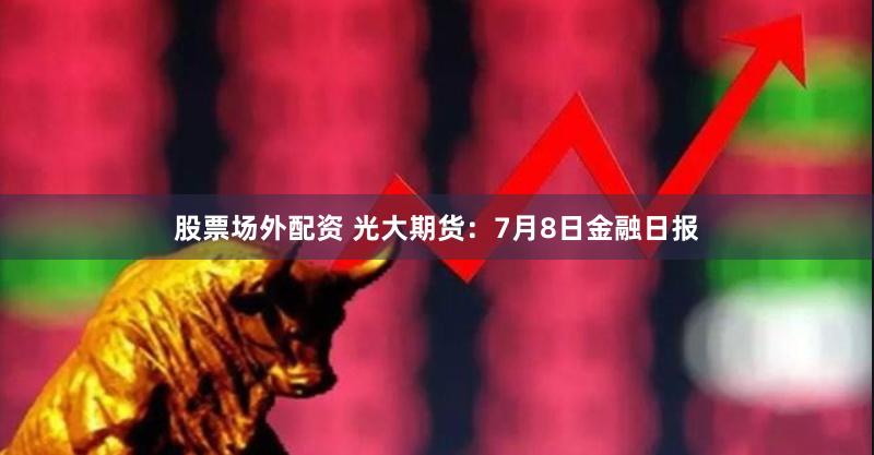 股票场外配资 光大期货：7月8日金融日报