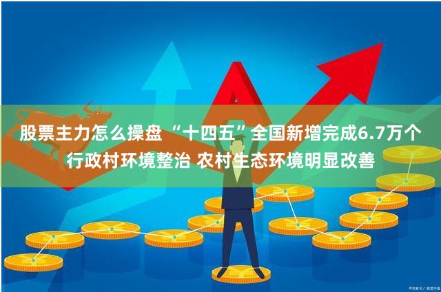 股票主力怎么操盘 “十四五”全国新增完成6.7万个行政村环境整治 农村生态环境明显改善