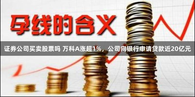 证券公司买卖股票吗 万科A涨超1%，公司向银行申请贷款近20亿元