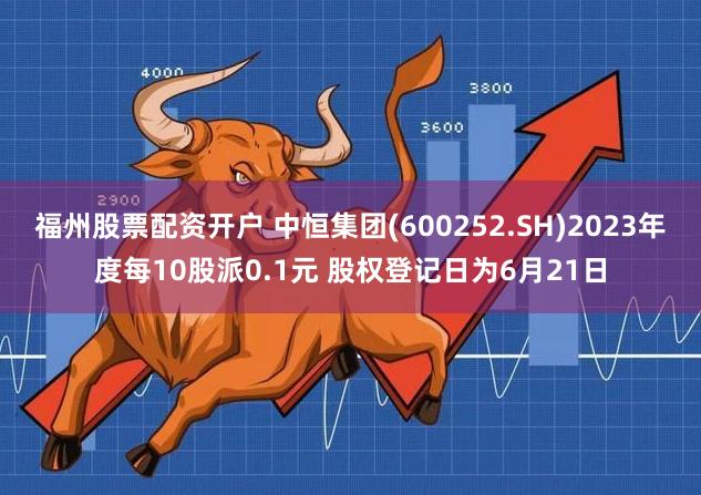 福州股票配资开户 中恒集团(600252.SH)2023年度每10股派0.1元 股权登记日为6月21日