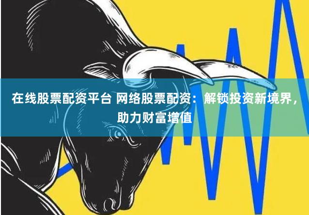 在线股票配资平台 网络股票配资：解锁投资新境界，助力财富增值