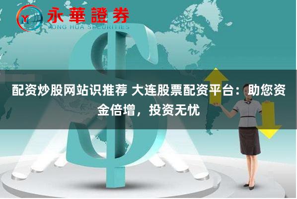 配资炒股网站识推荐 大连股票配资平台：助您资金倍增，投资无忧